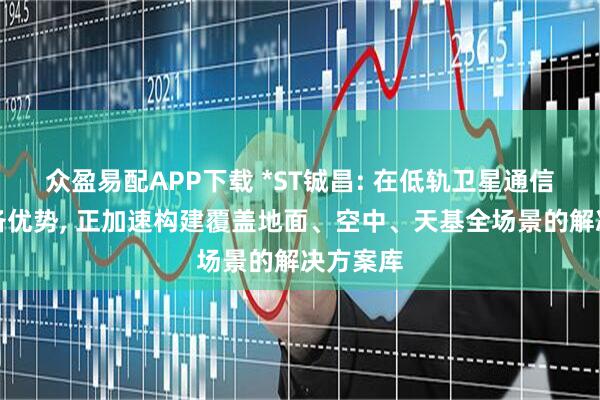 众盈易配APP下载 *ST铖昌: 在低轨卫星通信领域具备优势, 正加速构建覆盖地面、空中、天基全场景的解决方案库