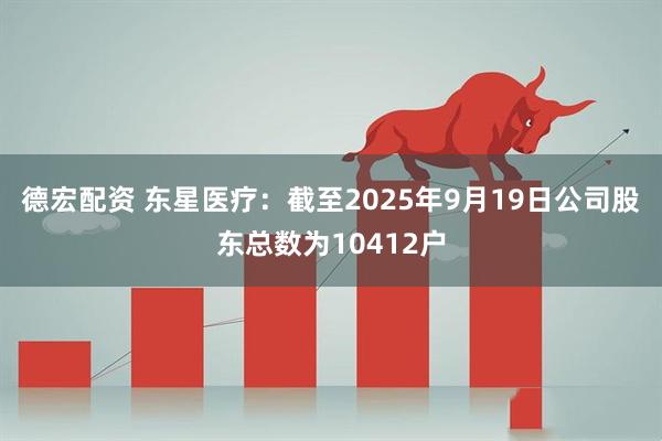 德宏配资 东星医疗：截至2025年9月19日公司股东总数为10412户