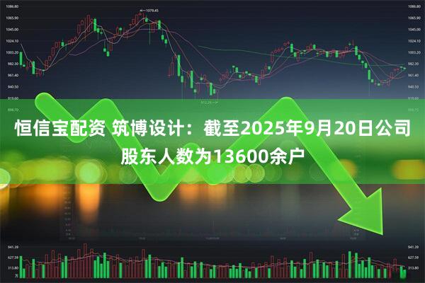 恒信宝配资 筑博设计：截至2025年9月20日公司股东人数为13600余户
