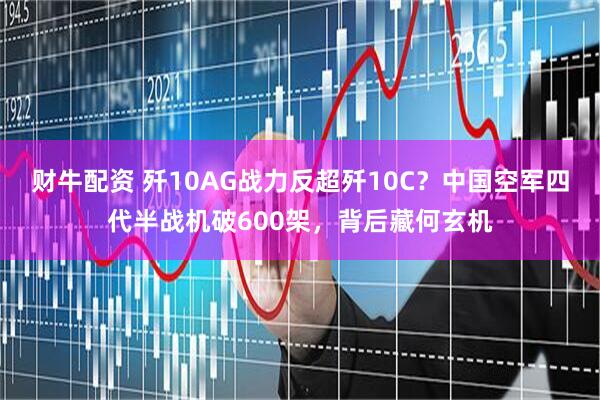 财牛配资 歼10AG战力反超歼10C？中国空军四代半战机破600架，背后藏何玄机