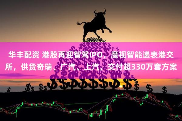 华丰配资 港股再迎智驾IPO，魔视智能递表港交所，供货奇瑞、广汽、上汽，交付超330万套方案