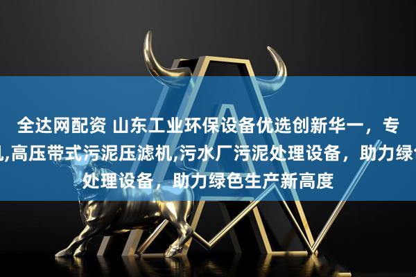 全达网配资 山东工业环保设备优选创新华一，专注高压压滤机,高压带式污泥压滤机,污水厂污泥处理设备，助力绿色生产新高度