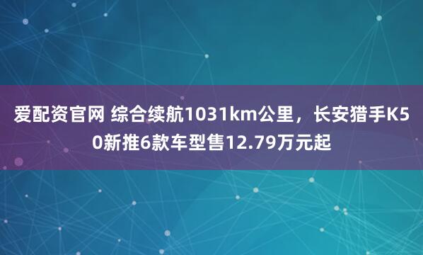 爱配资官网 综合续航1031km公里，长安猎手K50新推6款车型售12.79万元起