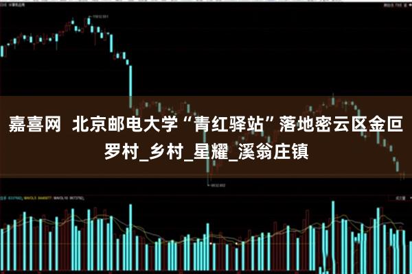 嘉喜网  北京邮电大学“青红驿站”落地密云区金叵罗村_乡村_星耀_溪翁庄镇