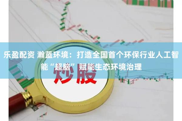 乐盈配资 瀚蓝环境：打造全国首个环保行业人工智能“超脑” 赋能生态环境治理