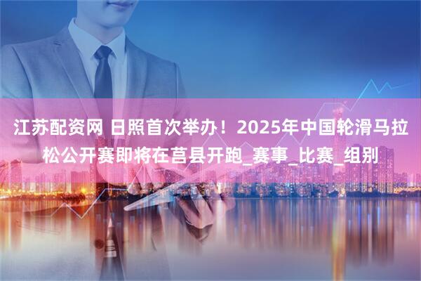 江苏配资网 日照首次举办！2025年中国轮滑马拉松公开赛即将在莒县开跑_赛事_比赛_组别