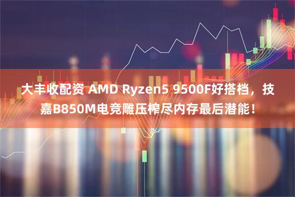 大丰收配资 AMD Ryzen5 9500F好搭档，技嘉B850M电竞雕压榨尽内存最后潜能！