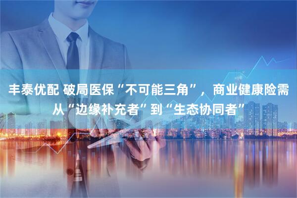 丰泰优配 破局医保“不可能三角”，商业健康险需从“边缘补充者”到“生态协同者”