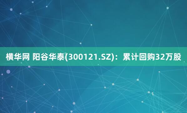 横华网 阳谷华泰(300121.SZ)：累计回购32万股