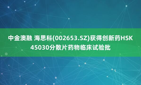 中金澳融 海思科(002653.SZ)获得创新药HSK45030分散片药物临床试验批