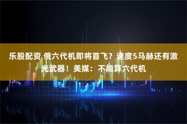 乐股配资 俄六代机即将首飞？速度5马赫还有激光武器！美媒：不能算六代机