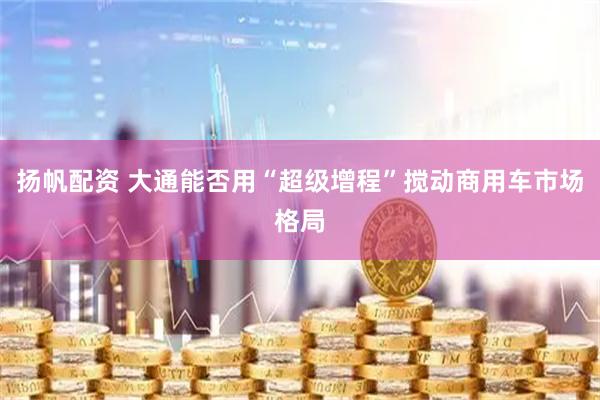 扬帆配资 大通能否用“超级增程”搅动商用车市场格局