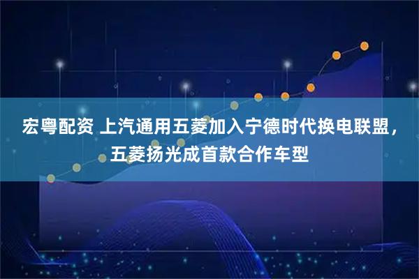 宏粤配资 上汽通用五菱加入宁德时代换电联盟，五菱扬光成首款合作车型